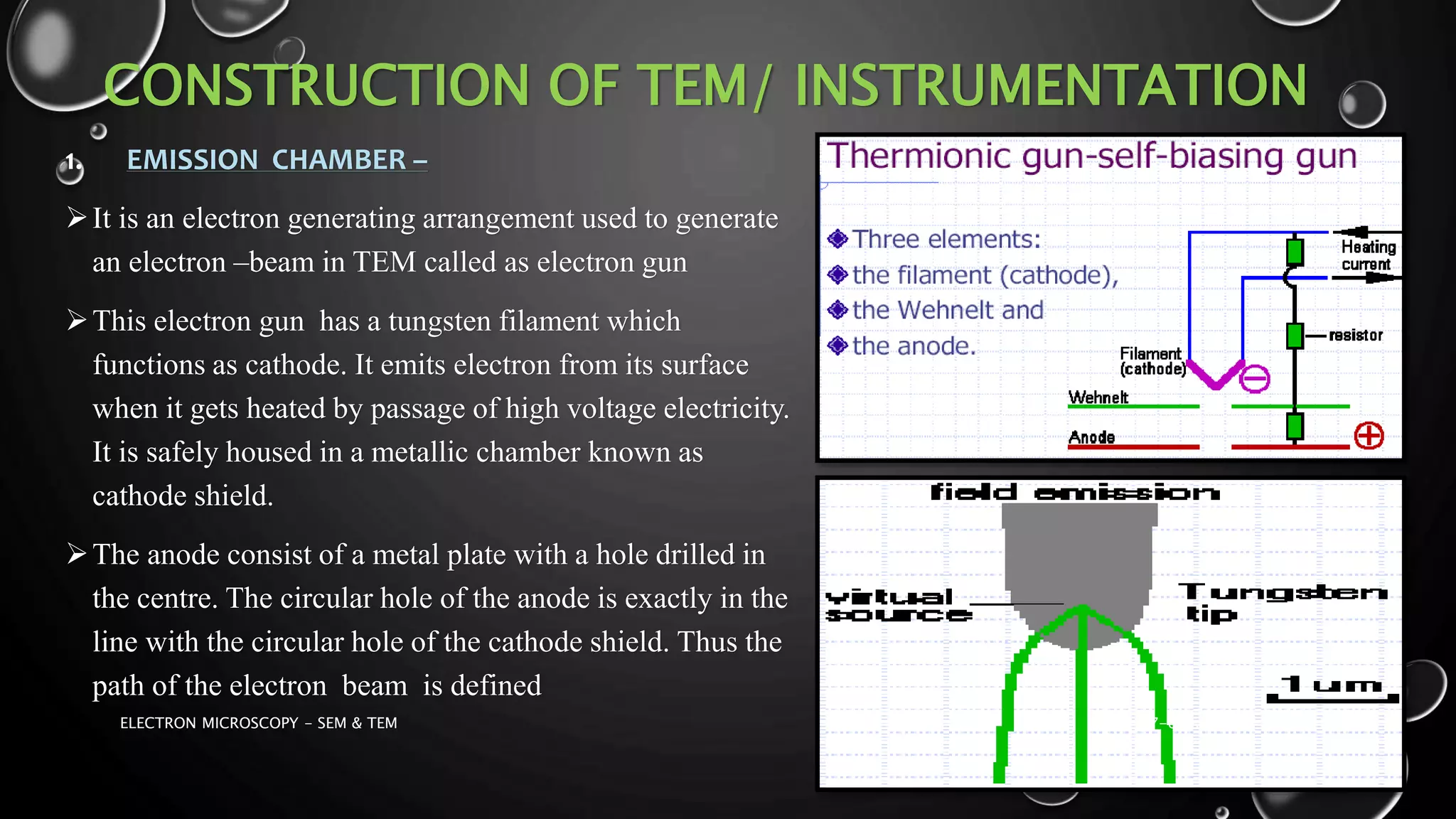 CONSTRUCTION OF TEM/ INSTRUMENTATION
1. EMISSION CHAMBER –
It is an electron generating arrangement used to generate
an electron –beam in TEM called as electron gun
This electron gun has a tungsten filament which
functions as cathode. It emits electron from its surface
when it gets heated by passage of high voltage electricity.
It is safely housed in a metallic chamber known as
cathode shield.
The anode consist of a metal plate with a hole drilled in
the centre. The circular hole of the anode is exactly in the
line with the circular hole of the cathode shield. Thus the
path of the electron beam is defined
17-01-2017ELECTRON MICROSCOPY - SEM & TEM 18
 