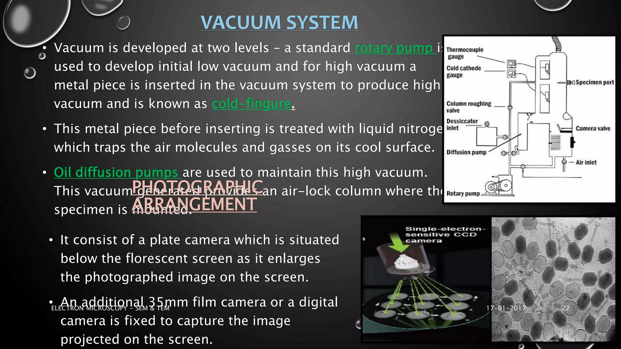 VACUUM SYSTEM
• Vacuum is developed at two levels – a standard rotary pump is
used to develop initial low vacuum and for high vacuum a
metal piece is inserted in the vacuum system to produce high
vacuum and is known as cold-fingure.
• This metal piece before inserting is treated with liquid nitrogen
which traps the air molecules and gasses on its cool surface.
• Oil diffusion pumps are used to maintain this high vacuum.
This vacuum generated provides an air-lock column where the
specimen is mounted.
PHOTOGRAPHIC
ARRANGEMENT
• It consist of a plate camera which is situated
below the florescent screen as it enlarges
the photographed image on the screen.
• An additional 35mm film camera or a digital
camera is fixed to capture the image
projected on the screen.
17-01-2017ELECTRON MICROSCOPY - SEM & TEM 22
 