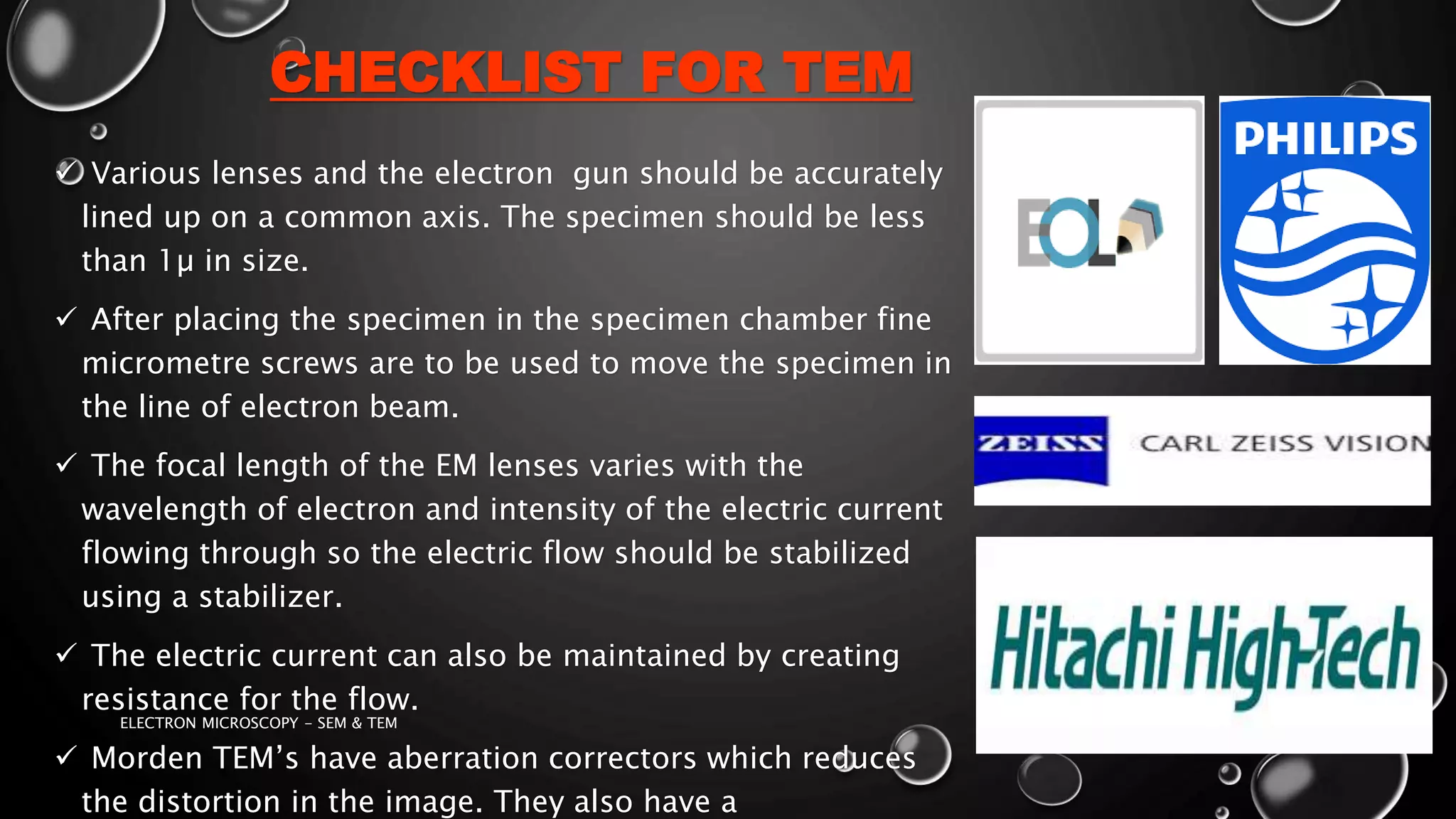 CHECKLIST FOR TEM
 Various lenses and the electron gun should be accurately
lined up on a common axis. The specimen should be less
than 1µ in size.
 After placing the specimen in the specimen chamber fine
micrometre screws are to be used to move the specimen in
the line of electron beam.
 The focal length of the EM lenses varies with the
wavelength of electron and intensity of the electric current
flowing through so the electric flow should be stabilized
using a stabilizer.
 The electric current can also be maintained by creating
resistance for the flow.
 Morden TEM’s have aberration correctors which reduces
the distortion in the image. They also have a
17-01-2017ELECTRON MICROSCOPY - SEM & TEM 24
 