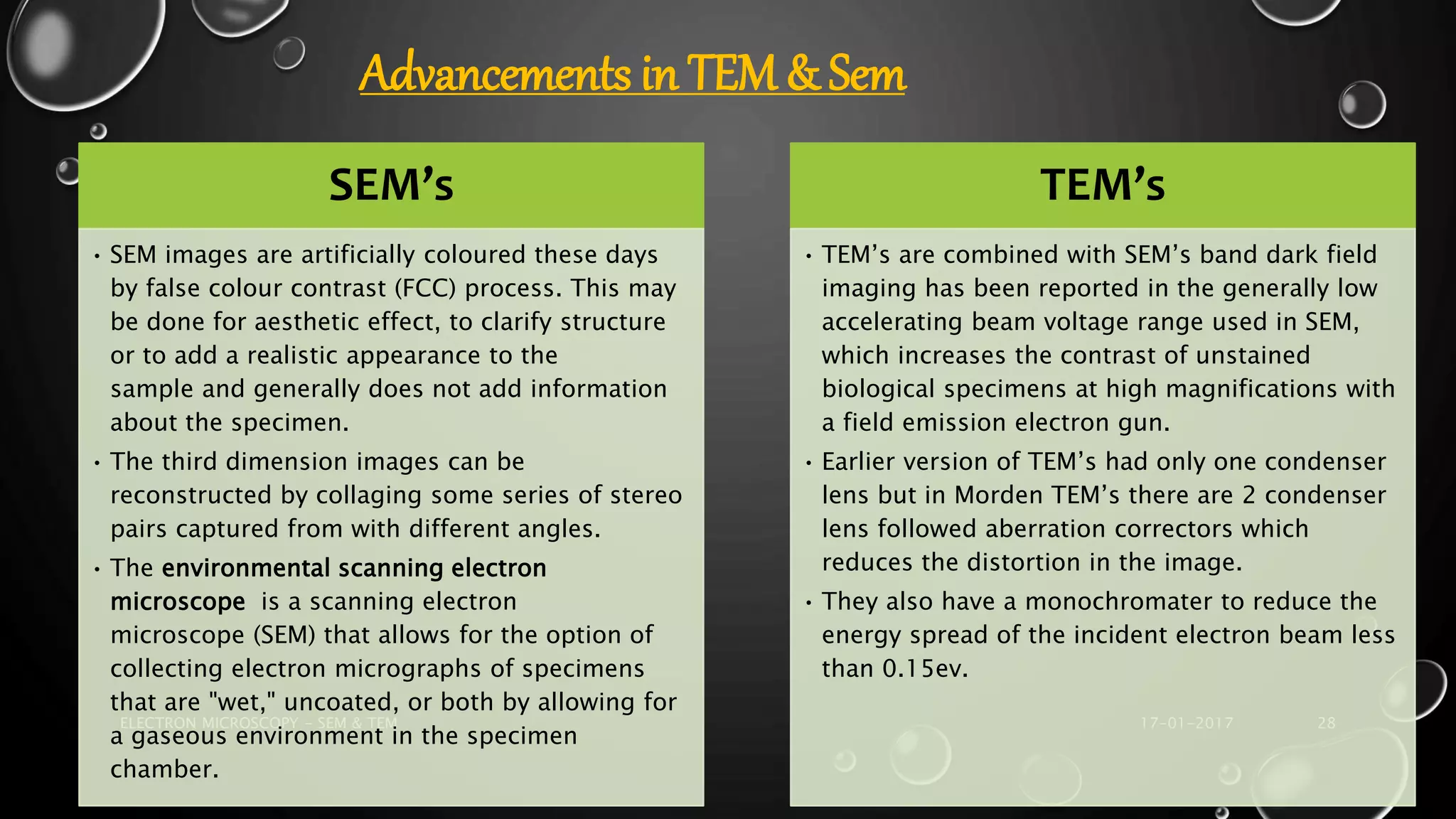17-01-2017ELECTRON MICROSCOPY - SEM & TEM 28
SEM’s
• SEM images are artificially coloured these days
by false colour contrast (FCC) process. This may
be done for aesthetic effect, to clarify structure
or to add a realistic appearance to the
sample and generally does not add information
about the specimen.
• The third dimension images can be
reconstructed by collaging some series of stereo
pairs captured from with different angles.
• The environmental scanning electron
microscope is a scanning electron
microscope (SEM) that allows for the option of
collecting electron micrographs of specimens
that are "wet," uncoated, or both by allowing for
a gaseous environment in the specimen
chamber.
TEM’s
• TEM’s are combined with SEM’s band dark field
imaging has been reported in the generally low
accelerating beam voltage range used in SEM,
which increases the contrast of unstained
biological specimens at high magnifications with
a field emission electron gun.
• Earlier version of TEM’s had only one condenser
lens but in Morden TEM’s there are 2 condenser
lens followed aberration correctors which
reduces the distortion in the image.
• They also have a monochromater to reduce the
energy spread of the incident electron beam less
than 0.15ev.
Advancements in TEM & Sem
 