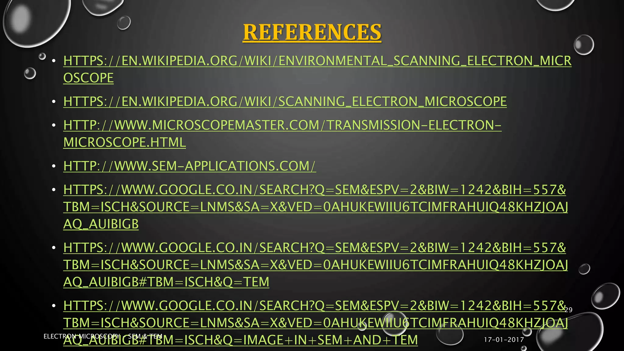 REFERENCES
• HTTPS://EN.WIKIPEDIA.ORG/WIKI/ENVIRONMENTAL_SCANNING_ELECTRON_MICR
OSCOPE
• HTTPS://EN.WIKIPEDIA.ORG/WIKI/SCANNING_ELECTRON_MICROSCOPE
• HTTP://WWW.MICROSCOPEMASTER.COM/TRANSMISSION-ELECTRON-
MICROSCOPE.HTML
• HTTP://WWW.SEM-APPLICATIONS.COM/
• HTTPS://WWW.GOOGLE.CO.IN/SEARCH?Q=SEM&ESPV=2&BIW=1242&BIH=557&
TBM=ISCH&SOURCE=LNMS&SA=X&VED=0AHUKEWIIU6TCIMFRAHUIQ48KHZJOAJ
AQ_AUIBIGB
• HTTPS://WWW.GOOGLE.CO.IN/SEARCH?Q=SEM&ESPV=2&BIW=1242&BIH=557&
TBM=ISCH&SOURCE=LNMS&SA=X&VED=0AHUKEWIIU6TCIMFRAHUIQ48KHZJOAJ
AQ_AUIBIGB#TBM=ISCH&Q=TEM
• HTTPS://WWW.GOOGLE.CO.IN/SEARCH?Q=SEM&ESPV=2&BIW=1242&BIH=557&
TBM=ISCH&SOURCE=LNMS&SA=X&VED=0AHUKEWIIU6TCIMFRAHUIQ48KHZJOAJ
AQ_AUIBIGB#TBM=ISCH&Q=IMAGE+IN+SEM+AND+TEM 17-01-2017
ELECTRON MICROSCOPY - SEM & TEM
29
 