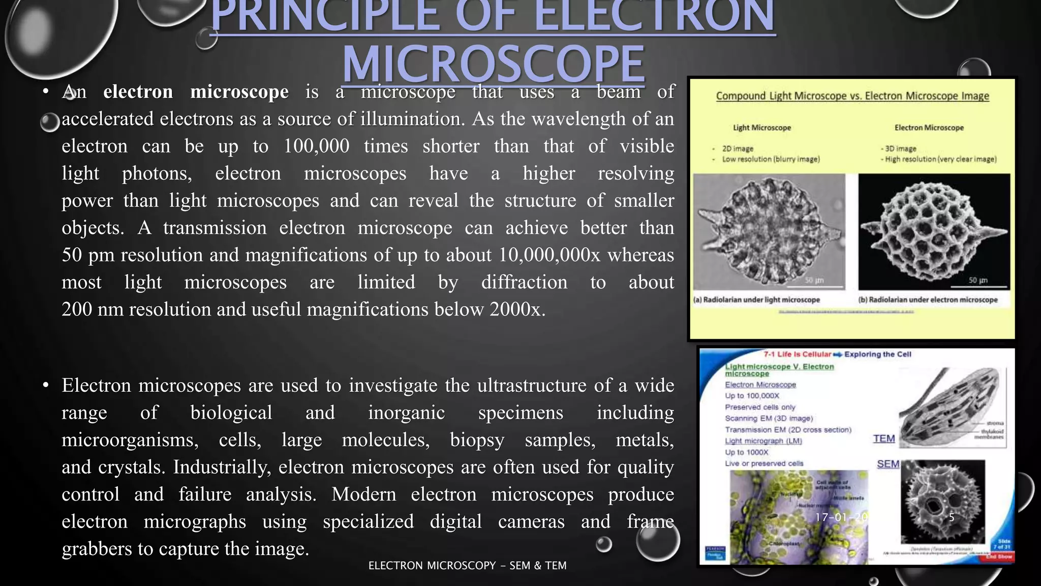 PRINCIPLE OF ELECTRON
MICROSCOPE• An electron microscope is a microscope that uses a beam of
accelerated electrons as a source of illumination. As the wavelength of an
electron can be up to 100,000 times shorter than that of visible
light photons, electron microscopes have a higher resolving
power than light microscopes and can reveal the structure of smaller
objects. A transmission electron microscope can achieve better than
50 pm resolution and magnifications of up to about 10,000,000x whereas
most light microscopes are limited by diffraction to about
200 nm resolution and useful magnifications below 2000x.
• Electron microscopes are used to investigate the ultrastructure of a wide
range of biological and inorganic specimens including
microorganisms, cells, large molecules, biopsy samples, metals,
and crystals. Industrially, electron microscopes are often used for quality
control and failure analysis. Modern electron microscopes produce
electron micrographs using specialized digital cameras and frame
grabbers to capture the image.
17-01-2017
ELECTRON MICROSCOPY - SEM & TEM
5
 