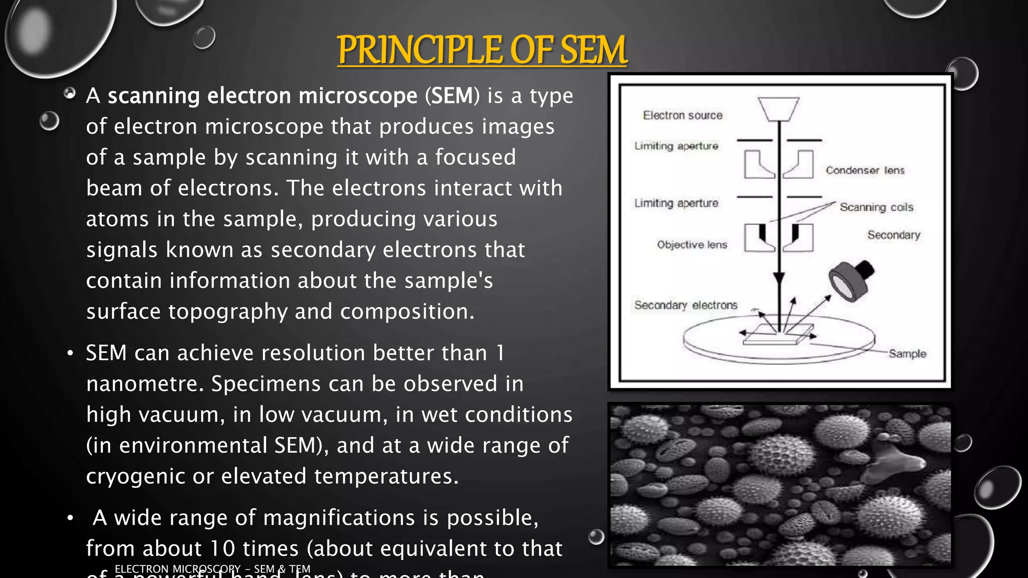PRINCIPLE OF SEM
• A scanning electron microscope (SEM) is a type
of electron microscope that produces images
of a sample by scanning it with a focused
beam of electrons. The electrons interact with
atoms in the sample, producing various
signals known as secondary electrons that
contain information about the sample's
surface topography and composition.
• SEM can achieve resolution better than 1
nanometre. Specimens can be observed in
high vacuum, in low vacuum, in wet conditions
(in environmental SEM), and at a wide range of
cryogenic or elevated temperatures.
• A wide range of magnifications is possible,
from about 10 times (about equivalent to that
17-01-2017
ELECTRON MICROSCOPY - SEM & TEM
7
 