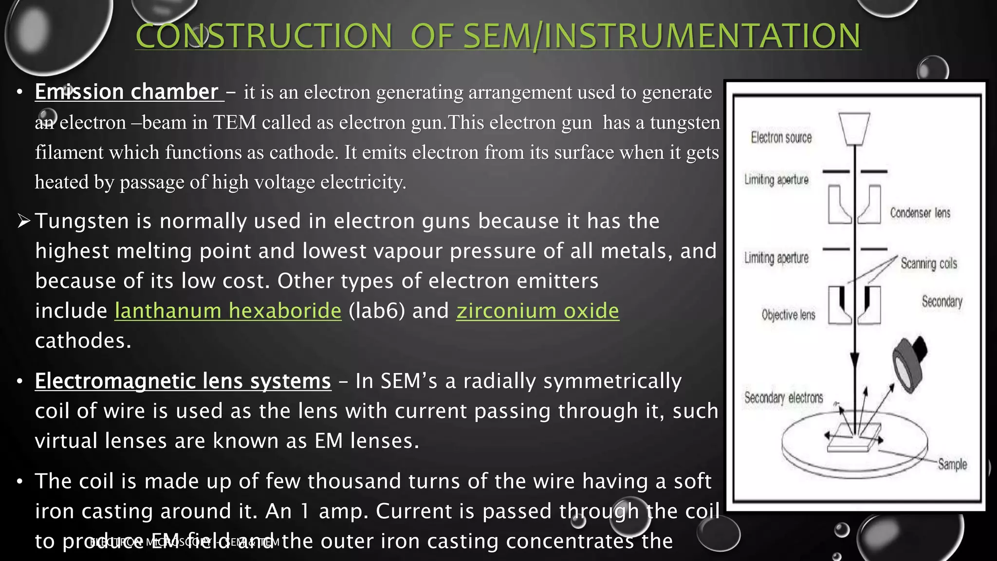 CONSTRUCTION OF SEM/INSTRUMENTATION
• Emission chamber - it is an electron generating arrangement used to generate
an electron –beam in TEM called as electron gun.This electron gun has a tungsten
filament which functions as cathode. It emits electron from its surface when it gets
heated by passage of high voltage electricity.
Tungsten is normally used in electron guns because it has the
highest melting point and lowest vapour pressure of all metals, and
because of its low cost. Other types of electron emitters
include lanthanum hexaboride (lab6) and zirconium oxide
cathodes.
• Electromagnetic lens systems – In SEM’s a radially symmetrically
coil of wire is used as the lens with current passing through it, such
virtual lenses are known as EM lenses.
• The coil is made up of few thousand turns of the wire having a soft
iron casting around it. An 1 amp. Current is passed through the coil
to produce EM field and the outer iron casting concentrates the
17-01-2017
ELECTRON MICROSCOPY - SEM & TEM
9
 