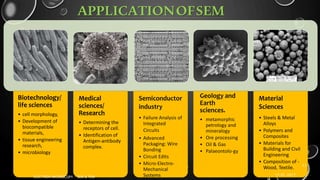 APPLICATIONOFSEM
Biotechnology/
life sciences
• cell morphology,
• Development of
biocompatible
materials,
• tissue engineering
research,
• microbiology
Medical
sciences/
Research
• Determining the
receptors of cell.
• Identification of
Antigen-antibody
complex.
Semiconductor
industry
• Failure Analysis of
Integrated
Circuits
• Advanced
Packaging: Wire
Bonding
• Circuit Edits
• Micro-Electro-
Mechanical
Systems
Material
Sciences
• Steels & Metal
Alloys
• Polymers and
Composites
• Materials for
Building and Civil
Engineering
• Composition of -
Wood, Textile.
17-01-2017
ELECTRON MICROSCOPY - SEM & TEM
13
Geology and
Earth
sciences.
• metamorphic
petrology and
mineralogy
• Ore processing
• Oil & Gas
• Palaeontolo-gy
 