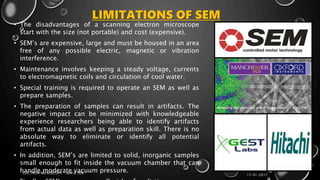 LIMITATIONS OF SEM
• The disadvantages of a scanning electron microscope
start with the size (not portable) and cost (expensive).
• SEM’s are expensive, large and must be housed in an area
free of any possible electric, magnetic or vibration
interference.
• Maintenance involves keeping a steady voltage, currents
to electromagnetic coils and circulation of cool water.
• Special training is required to operate an SEM as well as
prepare samples.
• The preparation of samples can result in artifacts. The
negative impact can be minimized with knowledgeable
experience researchers being able to identify artifacts
from actual data as well as preparation skill. There is no
absolute way to eliminate or identify all potential
artifacts.
• In addition, SEM’s are limited to solid, inorganic samples
small enough to fit inside the vacuum chamber that can
handle moderate vacuum pressure.
17-01-2017
ELECTRON MICROSCOPY - SEM & TEM
14
 