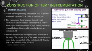 CONSTRUCTION OF TEM/ INSTRUMENTATION
1. EMISSION CHAMBER –
It is an electron generating arrangement used to generate
an electron –beam in TEM called as electron gun
This electron gun has a tungsten filament which
functions as cathode. It emits electron from its surface
when it gets heated by passage of high voltage electricity.
It is safely housed in a metallic chamber known as
cathode shield.
The anode consist of a metal plate with a hole drilled in
the centre. The circular hole of the anode is exactly in the
line with the circular hole of the cathode shield. Thus the
path of the electron beam is defined
17-01-2017ELECTRON MICROSCOPY - SEM & TEM 18
 