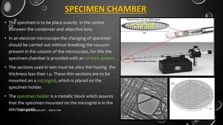 SPECIMEN CHAMBER
• The specimen is to be place exactly in the centre
between the condenser and objective lens.
• In an electron microscope the changing of specimen
should be carried out without breaking the vacuum
present in the column of the microscope, for this the
specimen chamber is provided with an air-lock system.
• The sections used in tem must be ultra thin having the
thickness less than 1 µ. These thin sections are to be
mounted on a microgrid, which is placed on the
specimen holder.
• The specimen holder is a metallic block which assures
that the specimen mounted on the microgrid is in the
electron path. 17-01-2017ELECTRON MICROSCOPY - SEM & TEM 21
 