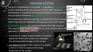 VACUUM SYSTEM
• Vacuum is developed at two levels – a standard rotary pump is
used to develop initial low vacuum and for high vacuum a
metal piece is inserted in the vacuum system to produce high
vacuum and is known as cold-fingure.
• This metal piece before inserting is treated with liquid nitrogen
which traps the air molecules and gasses on its cool surface.
• Oil diffusion pumps are used to maintain this high vacuum.
This vacuum generated provides an air-lock column where the
specimen is mounted.
PHOTOGRAPHIC
ARRANGEMENT
• It consist of a plate camera which is situated
below the florescent screen as it enlarges
the photographed image on the screen.
• An additional 35mm film camera or a digital
camera is fixed to capture the image
projected on the screen.
17-01-2017ELECTRON MICROSCOPY - SEM & TEM 22
 