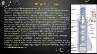 WORKING OF TEM
• The original form of electron microscope, the transmission electron
microscope (TEM) uses a high voltage electron beam to illuminate the specimen
and create an image. The electron beam is produced by an electron gun,
commonly fitted with a tungsten filament cathode as the electron source. The
electron beam is accelerated by an anode typically at +100 ev (40 to 400 kev) with
respect to the cathode, focused by electrostatic and electromagnetic lenses, and
transmitted through the specimen that is in part transparent to electrons and in
part scatters them out of the beam. When it emerges from the specimen, the
electron beam carries information about the structure of the specimen that is
magnified by the objective lens system of the microscope. The spatial variation in
this information (the "image") may be viewed by projecting the magnified
electron image onto a fluorescent viewing screen coated with
a phosphor or scintillator material such as zinc sulfide. Alternatively, the image
can be photographically recorded by exposing a photographic
film or plate directly to the electron beam, or a high-resolution phosphor may be
coupled by means of a lens optical system or a fibre optic light-guide to the sensor
of a digital camera. The image detected by the digital camera may be displayed on
a monitor or computer. 17-01-2017ELECTRON MICROSCOPY - SEM & TEM 23
 