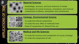 APPLICATIONSOFTEM Material Sciences
• morphology, structure, and local chemistry of metals
• investigation of crystal structures, orientations and chemical
compositions of phases, precipitates and contaminants
Geology, Environmental Science
• To study the mineral composition.
• To study the toxic effect at molecular level.
• Study of composition of Mineral from ore
Medical and life Sciences
• To study the structure and composition of viruses (virology)
• To study the composition of cell. 17-01-2017ELECTRON MICROSCOPY - SEM & TEM 25
 