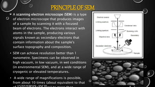 PRINCIPLE OF SEM
• A scanning electron microscope (SEM) is a type
of electron microscope that produces images
of a sample by scanning it with a focused
beam of electrons. The electrons interact with
atoms in the sample, producing various
signals known as secondary electrons that
contain information about the sample's
surface topography and composition.
• SEM can achieve resolution better than 1
nanometre. Specimens can be observed in
high vacuum, in low vacuum, in wet conditions
(in environmental SEM), and at a wide range of
cryogenic or elevated temperatures.
• A wide range of magnifications is possible,
from about 10 times (about equivalent to that
17-01-2017
ELECTRON MICROSCOPY - SEM & TEM
7
 