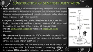 CONSTRUCTION OF SEM/INSTRUMENTATION
• Emission chamber - it is an electron generating arrangement used to generate
an electron –beam in TEM called as electron gun.This electron gun has a tungsten
filament which functions as cathode. It emits electron from its surface when it gets
heated by passage of high voltage electricity.
Tungsten is normally used in electron guns because it has the
highest melting point and lowest vapour pressure of all metals, and
because of its low cost. Other types of electron emitters
include lanthanum hexaboride (lab6) and zirconium oxide
cathodes.
• Electromagnetic lens systems – In SEM’s a radially symmetrically
coil of wire is used as the lens with current passing through it, such
virtual lenses are known as EM lenses.
• The coil is made up of few thousand turns of the wire having a soft
iron casting around it. An 1 amp. Current is passed through the coil
to produce EM field and the outer iron casting concentrates the
17-01-2017
ELECTRON MICROSCOPY - SEM & TEM
9
 