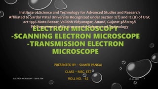 ELECTRON MICROSCOPY
-SCANNING ELECTRON MICROSCOPE
-TRANSMISSION ELECTRON
MICROSCOPE
PRESENTED BY – SUMER PANKAJ
CLASS – MSC. EST
ROLL NO. - 42
Institute of Science and Technology for Advanced Studies and Research
Affiliated to Sardar Patel University Recognized under section 2(f) and 12 (B) of UGC
act 1956 Mota Bazaar, Vallabh Vidyanagar, Anand, Gujarat 38812058
PG Department of Environmental Science and Technology
17-01-2017ELECTRON MICROSCOPY - SEM & TEM 1
 