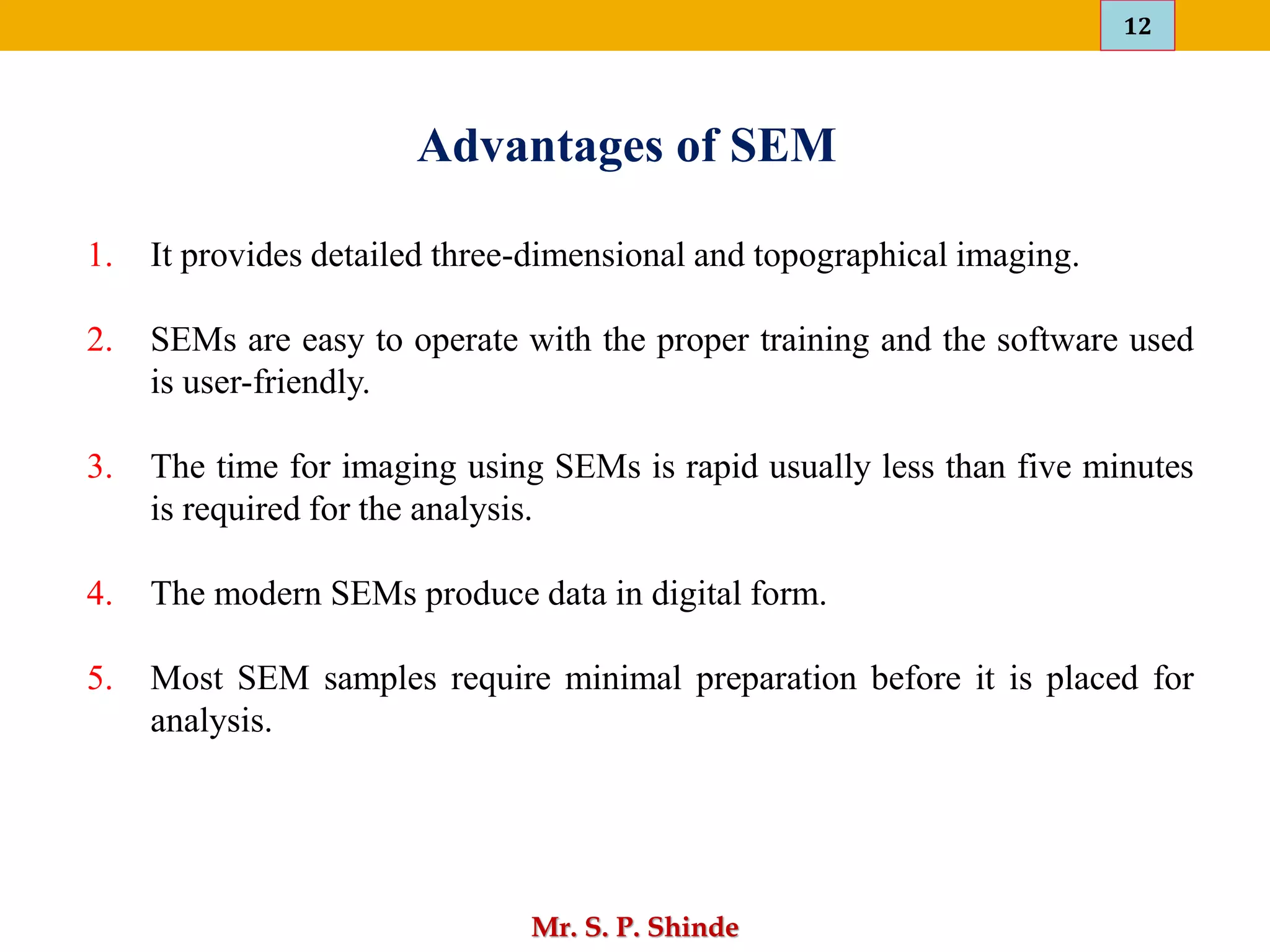 12
Mr. S. P. Shinde
1. It provides detailed three-dimensional and topographical imaging.
2. SEMs are easy to operate with the proper training and the software used
is user-friendly.
3. The time for imaging using SEMs is rapid usually less than five minutes
is required for the analysis.
4. The modern SEMs produce data in digital form.
5. Most SEM samples require minimal preparation before it is placed for
analysis.
Advantages of SEM
 
