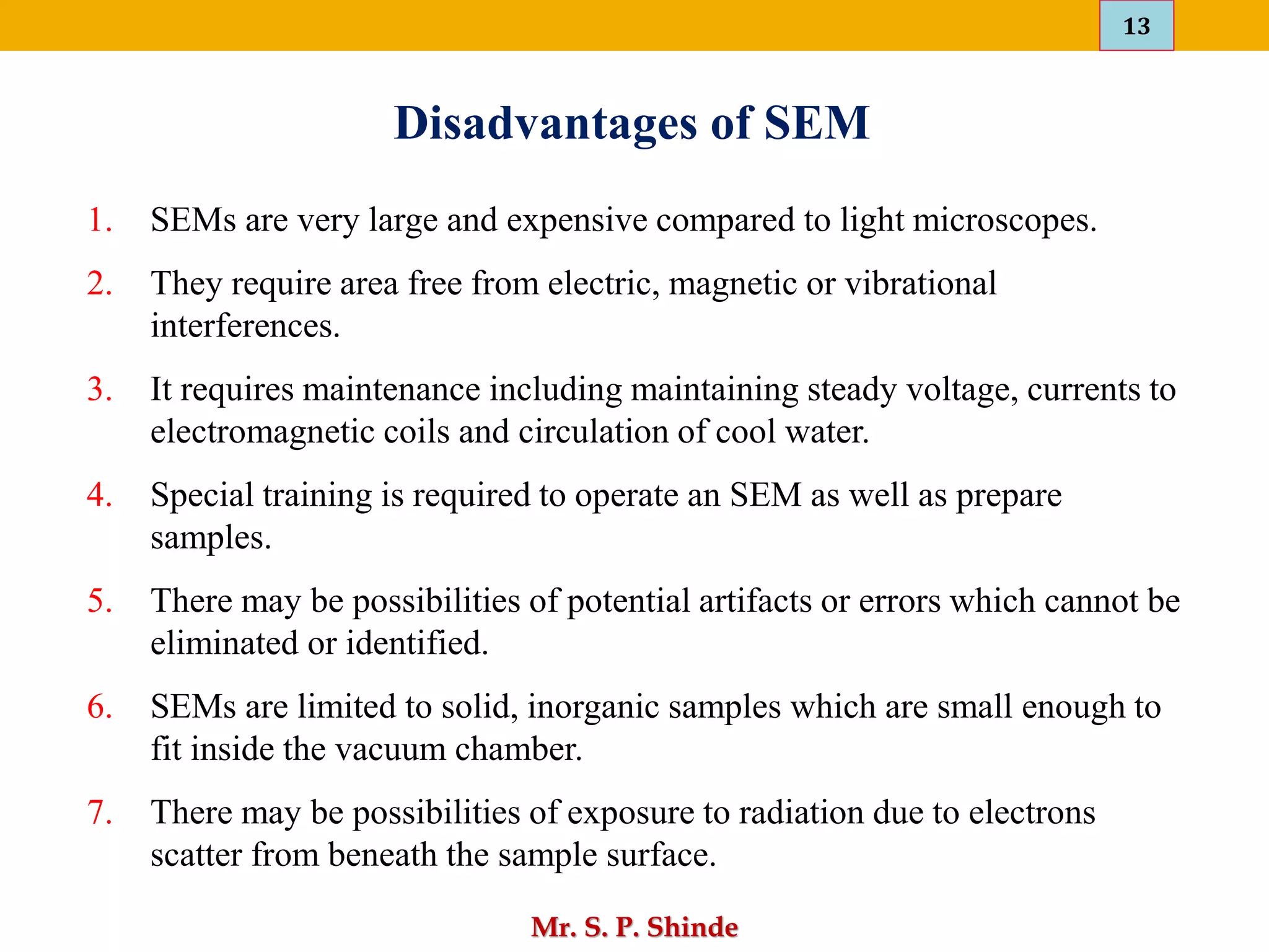 13
Mr. S. P. Shinde
Disadvantages of SEM
1. SEMs are very large and expensive compared to light microscopes.
2. They require area free from electric, magnetic or vibrational
interferences.
3. It requires maintenance including maintaining steady voltage, currents to
electromagnetic coils and circulation of cool water.
4. Special training is required to operate an SEM as well as prepare
samples.
5. There may be possibilities of potential artifacts or errors which cannot be
eliminated or identified.
6. SEMs are limited to solid, inorganic samples which are small enough to
fit inside the vacuum chamber.
7. There may be possibilities of exposure to radiation due to electrons
scatter from beneath the sample surface.
 