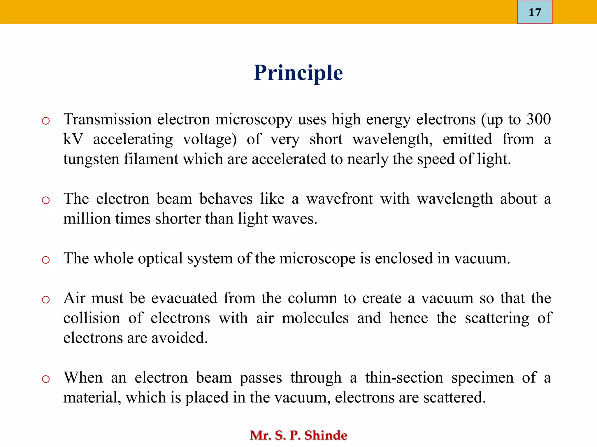 17
Mr. S. P. Shinde
Principle
o Transmission electron microscopy uses high energy electrons (up to 300
kV accelerating voltage) of very short wavelength, emitted from a
tungsten filament which are accelerated to nearly the speed of light.
o The electron beam behaves like a wavefront with wavelength about a
million times shorter than light waves.
o The whole optical system of the microscope is enclosed in vacuum.
o Air must be evacuated from the column to create a vacuum so that the
collision of electrons with air molecules and hence the scattering of
electrons are avoided.
o When an electron beam passes through a thin-section specimen of a
material, which is placed in the vacuum, electrons are scattered.
 