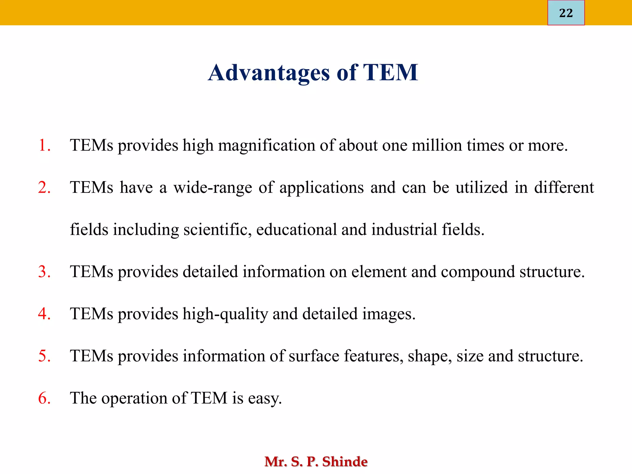 22
Mr. S. P. Shinde
Advantages of TEM
1. TEMs provides high magnification of about one million times or more.
2. TEMs have a wide-range of applications and can be utilized in different
fields including scientific, educational and industrial fields.
3. TEMs provides detailed information on element and compound structure.
4. TEMs provides high-quality and detailed images.
5. TEMs provides information of surface features, shape, size and structure.
6. The operation of TEM is easy.
 