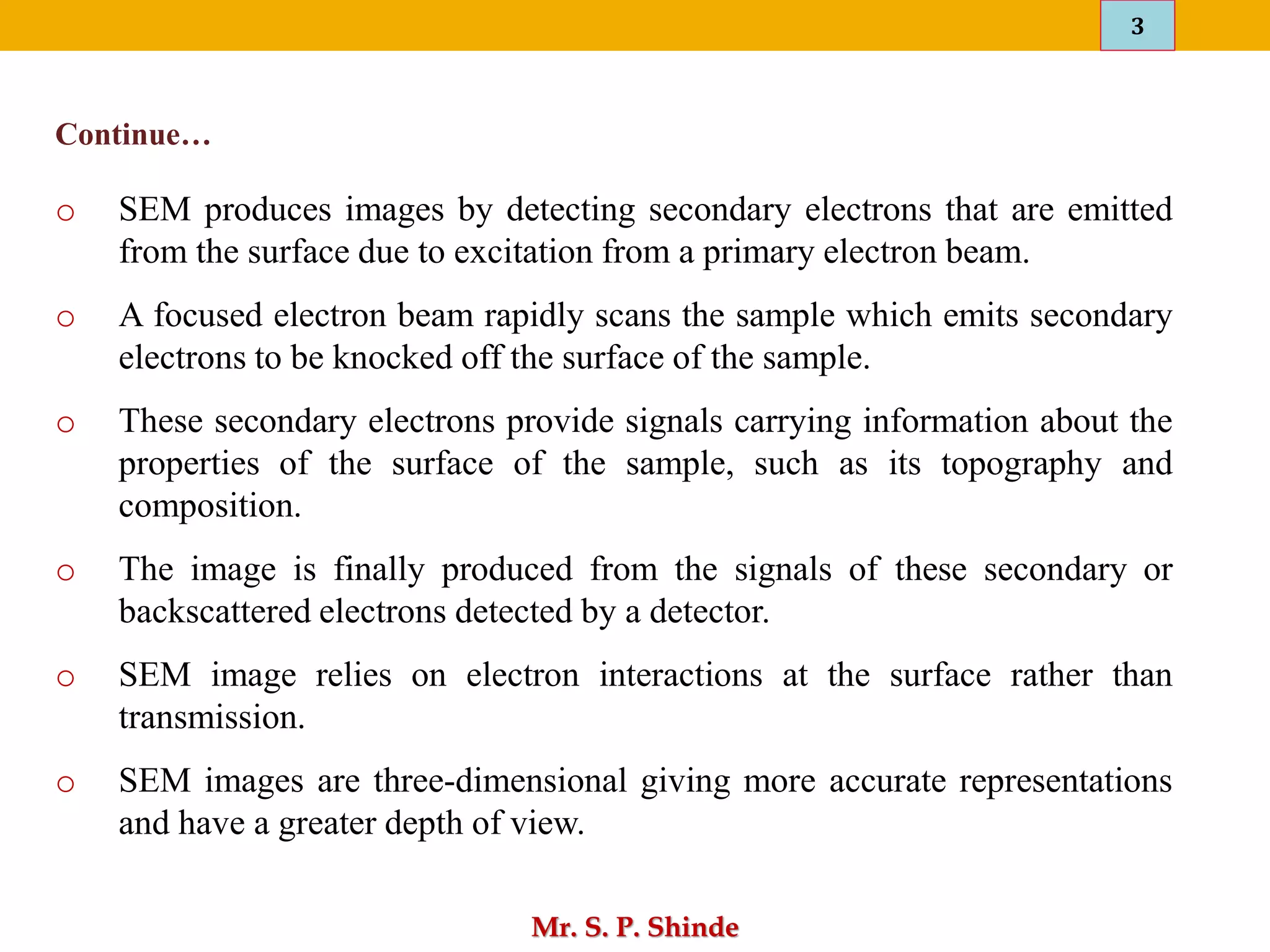3
Mr. S. P. Shinde
o SEM produces images by detecting secondary electrons that are emitted
from the surface due to excitation from a primary electron beam.
o A focused electron beam rapidly scans the sample which emits secondary
electrons to be knocked off the surface of the sample.
o These secondary electrons provide signals carrying information about the
properties of the surface of the sample, such as its topography and
composition.
o The image is finally produced from the signals of these secondary or
backscattered electrons detected by a detector.
o SEM image relies on electron interactions at the surface rather than
transmission.
o SEM images are three-dimensional giving more accurate representations
and have a greater depth of view.
Continue…
 