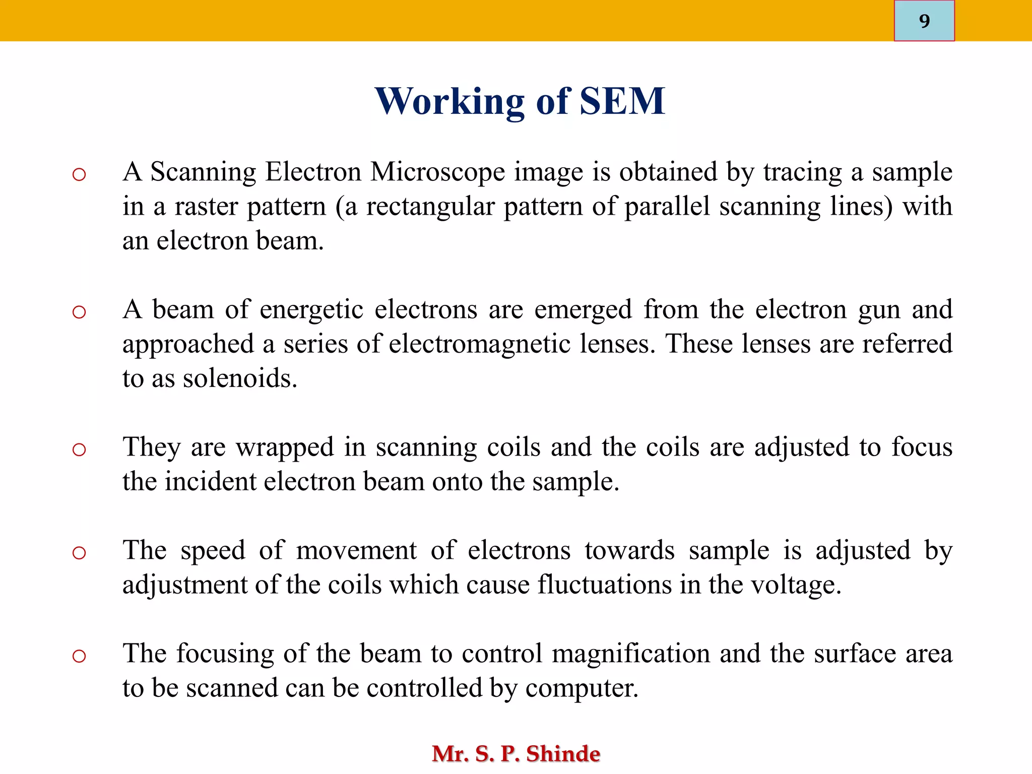 9
Mr. S. P. Shinde
o A Scanning Electron Microscope image is obtained by tracing a sample
in a raster pattern (a rectangular pattern of parallel scanning lines) with
an electron beam.
o A beam of energetic electrons are emerged from the electron gun and
approached a series of electromagnetic lenses. These lenses are referred
to as solenoids.
o They are wrapped in scanning coils and the coils are adjusted to focus
the incident electron beam onto the sample.
o The speed of movement of electrons towards sample is adjusted by
adjustment of the coils which cause fluctuations in the voltage.
o The focusing of the beam to control magnification and the surface area
to be scanned can be controlled by computer.
Working of SEM
 
