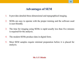 12
Mr. S. P. Shinde
1. It provides detailed three-dimensional and topographical imaging.
2. SEMs are easy to operate with the proper training and the software used
is user-friendly.
3. The time for imaging using SEMs is rapid usually less than five minutes
is required for the analysis.
4. The modern SEMs produce data in digital form.
5. Most SEM samples require minimal preparation before it is placed for
analysis.
Advantages of SEM
 