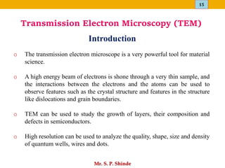 15
Mr. S. P. Shinde
o The transmission electron microscope is a very powerful tool for material
science.
o A high energy beam of electrons is shone through a very thin sample, and
the interactions between the electrons and the atoms can be used to
observe features such as the crystal structure and features in the structure
like dislocations and grain boundaries.
o TEM can be used to study the growth of layers, their composition and
defects in semiconductors.
o High resolution can be used to analyze the quality, shape, size and density
of quantum wells, wires and dots.
Introduction
Transmission Electron Microscopy (TEM)
 