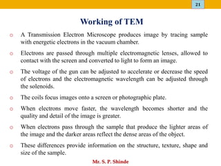 21
Mr. S. P. Shinde
o A Transmission Electron Microscope produces image by tracing sample
with energetic electrons in the vacuum chamber.
o Electrons are passed through multiple electromagnetic lenses, allowed to
contact with the screen and converted to light to form an image.
o The voltage of the gun can be adjusted to accelerate or decrease the speed
of electrons and the electromagnetic wavelength can be adjusted through
the solenoids.
o The coils focus images onto a screen or photographic plate.
o When electrons move faster, the wavelength becomes shorter and the
quality and detail of the image is greater.
o When electrons pass through the sample that produce the lighter areas of
the image and the darker areas reflect the dense areas of the object.
o These differences provide information on the structure, texture, shape and
size of the sample.
Working of TEM
 