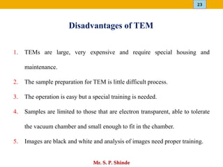 23
Mr. S. P. Shinde
Disadvantages of TEM
1. TEMs are large, very expensive and require special housing and
maintenance.
2. The sample preparation for TEM is little difficult process.
3. The operation is easy but a special training is needed.
4. Samples are limited to those that are electron transparent, able to tolerate
the vacuum chamber and small enough to fit in the chamber.
5. Images are black and white and analysis of images need proper training.
 