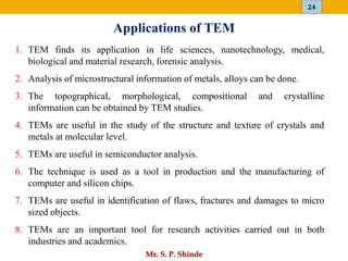 24
Mr. S. P. Shinde
Applications of TEM
1. TEM finds its application in life sciences, nanotechnology, medical,
biological and material research, forensic analysis.
2. Analysis of microstructural information of metals, alloys can be done.
3. The topographical, morphological, compositional and crystalline
information can be obtained by TEM studies.
4. TEMs are useful in the study of the structure and texture of crystals and
metals at molecular level.
5. TEMs are useful in semiconductor analysis.
6. The technique is used as a tool in production and the manufacturing of
computer and silicon chips.
7. TEMs are useful in identification of flaws, fractures and damages to micro
sized objects.
8. TEMs are an important tool for research activities carried out in both
industries and academics.
 