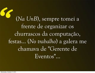 (Na UnB), sempre tomei a
frente de organizar os
churrascos da computação,
festas... (No trabalho) a galera me
chamava de "Gerente de
Eventos"…
“
Wednesday, October 27, 2010
 