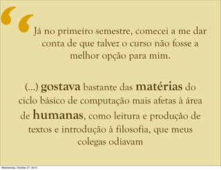 Já no primeiro semestre, comecei a me dar
conta de que talvez o curso não fosse a
melhor opção para mim.
(...) gostava bastante das matérias do
ciclo básico de computação mais afetas à área
de humanas, como leitura e produção de
textos e introdução à filosofia, que meus
colegas odiavam
“
Wednesday, October 27, 2010
 