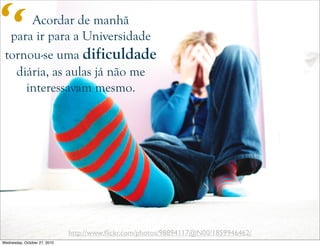 http://www.ﬂickr.com/photos/98894117@N00/1859946462/
Acordar de manhã
para ir para a Universidade
tornou-se uma dificuldade
diária, as aulas já não me
interessavam mesmo.
“
Wednesday, October 27, 2010
 