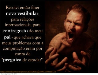 Resolvi então fazer
novo vestibular,
para relações
internacionais, para
contragosto do meu
pai - que achava que
meus problemas com a
computação eram por
conta de
"preguiça de estudar".
http://www.ﬂickr.com/photos/63824260@N00/2494168774/
Wednesday, October 27, 2010
 