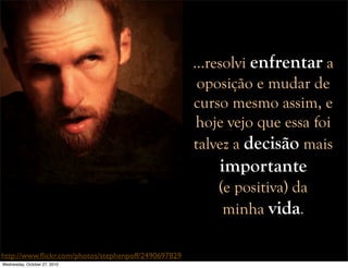 http://www.ﬂickr.com/photos/stephenpoff/2490697829
…resolvi enfrentar a
oposição e mudar de
curso mesmo assim, e
hoje vejo que essa foi
talvez a decisão mais
importante
(e positiva) da
minha vida.
Wednesday, October 27, 2010
 