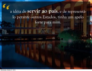 a idéia de servir ao país, e de representá-
lo perante outros Estados, tinha um apelo
forte para mim.
“
Wednesday, October 27, 2010
 