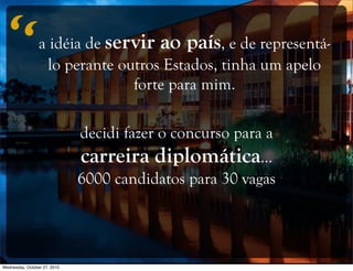a idéia de servir ao país, e de representá-
lo perante outros Estados, tinha um apelo
forte para mim.
decidi fazer o concurso para a
carreira diplomática...
6000 candidatos para 30 vagas
“
Wednesday, October 27, 2010
 