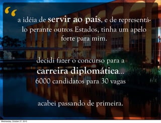 a idéia de servir ao país, e de representá-
lo perante outros Estados, tinha um apelo
forte para mim.
decidi fazer o concurso para a
carreira diplomática...
6000 candidatos para 30 vagas
acabei passando de primeira.
“
Wednesday, October 27, 2010
 