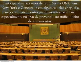 Participei diversas vezes de reuniões na ONU, em
Nova York e Genebra, e em algumas delas cheguei a
negociar instrumentos jurídicos internacionais,
especialmente na área de prevenção ao tráfico ilícito
de armamentos.
http://www.ﬂickr.com/photos/30709753@N00/1733276341/
Wednesday, October 27, 2010
 