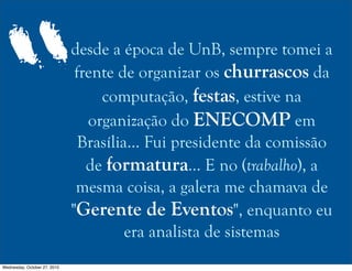 desde a época de UnB, sempre tomei a
frente de organizar os churrascos da
computação, festas, estive na
organização do ENECOMP em
Brasília... Fui presidente da comissão
de formatura... E no (trabalho), a
mesma coisa, a galera me chamava de
"Gerente de Eventos", enquanto eu
era analista de sistemas
“
Wednesday, October 27, 2010
 