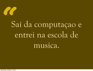 Saí da computaçao e
entrei na escola de
musica.
“
Wednesday, October 27, 2010
 