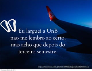 Eu larguei a UnB
nao me lembro ao certo,
mas acho que depois do
terceiro semestre.
http://www.ﬂickr.com/photos/8991878@N08/1454446652/
“
Wednesday, October 27, 2010
 