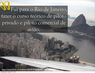 Fui para o Rio de Janeiro,
fazer o curso teórico de piloto
privado e piloto comercial de
avião.
http://www.ﬂickr.com/photos/24859660@N07/3872993926/
“
Wednesday, October 27, 2010
 