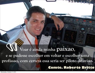 Voar é ainda minha paixao,
e se pudesse escolher em voltar e escolher uma
profissao, com certeza essa seria ser piloto de aviao.
“
Comte. Roberto Britto
Wednesday, October 27, 2010
 