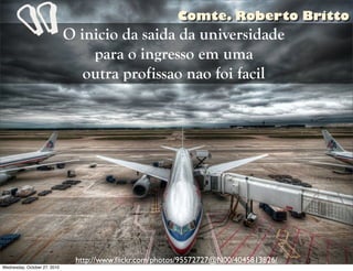 O inicio da saida da universidade
para o ingresso em uma
outra profissao nao foi facil
http://www.ﬂickr.com/photos/95572727@N00/4045813826/
“
Comte. Roberto Britto
Wednesday, October 27, 2010
 