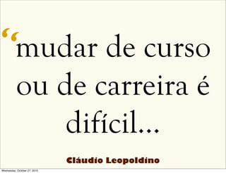 mudar de curso
ou de carreira é
difícil…
“
Cláudio Leopoldino
Wednesday, October 27, 2010
 
