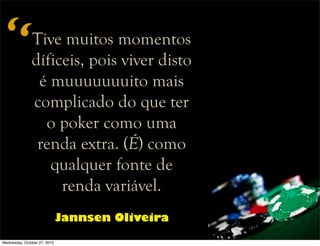 Tive muitos momentos
díficeis, pois viver disto
é muuuuuuuito mais
complicado do que ter
o poker como uma
renda extra. (É) como
qualquer fonte de
renda variável.
Jannsen Oliveira
“
Wednesday, October 27, 2010
 