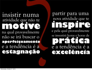 atividade que não te
motive
insistir numa
na qual provavelmente
não se irá buscar o
aperfeiçoamento
e a tendência é a
estagnação
nova atividade que te
inspire
partir para uma
e pela qual provavelmente
se investirá horas e horas de
prática
e a tendência é a
excelência
Wednesday, October 27, 2010
 