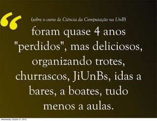 foram quase 4 anos
"perdidos", mas deliciosos,
organizando trotes,
churrascos, JiUnBs, idas a
bares, a boates, tudo
menos a aulas.
“
(sobre o curso de Ciência da Computação na UnB)
Wednesday, October 27, 2010
 