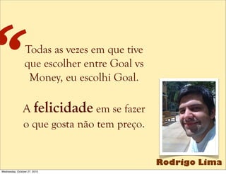 Todas as vezes em que tive
que escolher entre Goal vs
Money, eu escolhi Goal.
A felicidade em se fazer
o que gosta não tem preço.
“
Rodrigo Lima
Wednesday, October 27, 2010
 