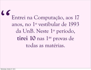 Entrei na Computação, aos 17
anos, no 1º vestibular de 1993
da UnB. Neste 1º período,
tirei 10 nas 1as provas de
todas as matérias.
“
Wednesday, October 27, 2010
 